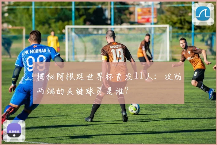 揭秘阿根廷世界杯首发11人：攻防两端的关键球员是谁？