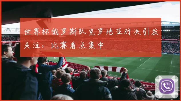 世界杯俄罗斯队克罗地亚对决引发关注，比赛看点集中