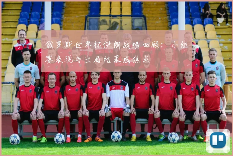 俄罗斯世界杯伊朗战绩回顾：小组赛表现与出局结果成焦点