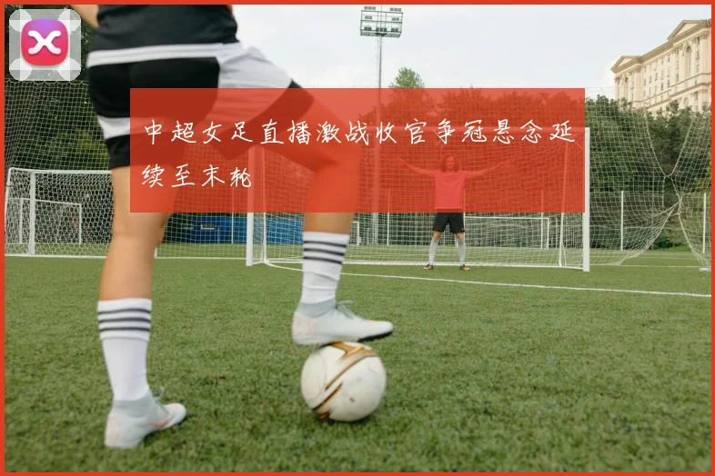 中超女足直播激战收官争冠悬念延续至末轮