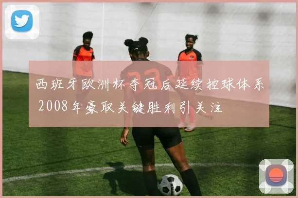 西班牙欧洲杯夺冠后延续控球体系 2008年豪取关键胜利引关注