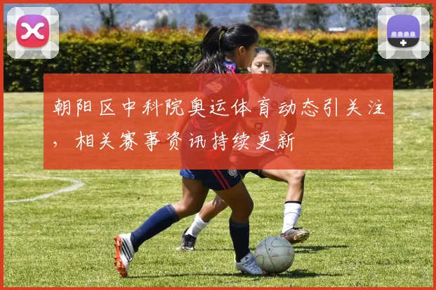 朝阳区中科院奥运体育动态引关注，相关赛事资讯持续更新