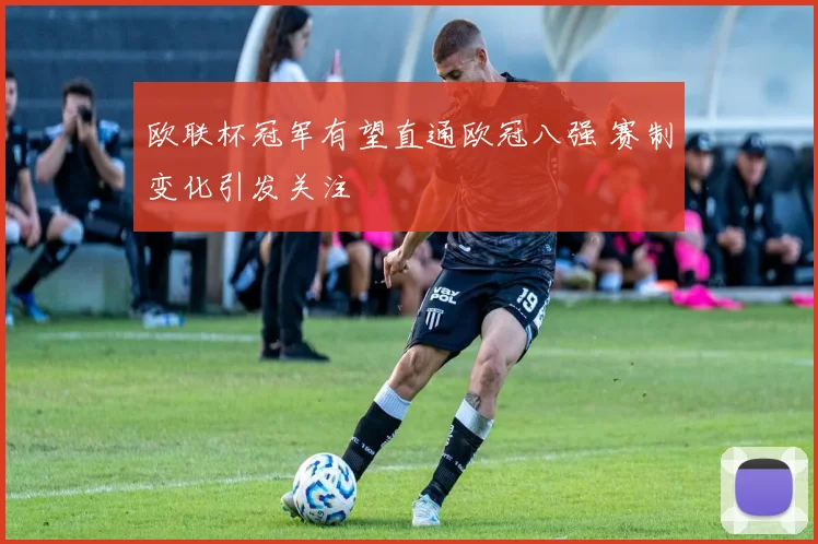 欧联杯冠军有望直通欧冠八强 赛制变化引发关注