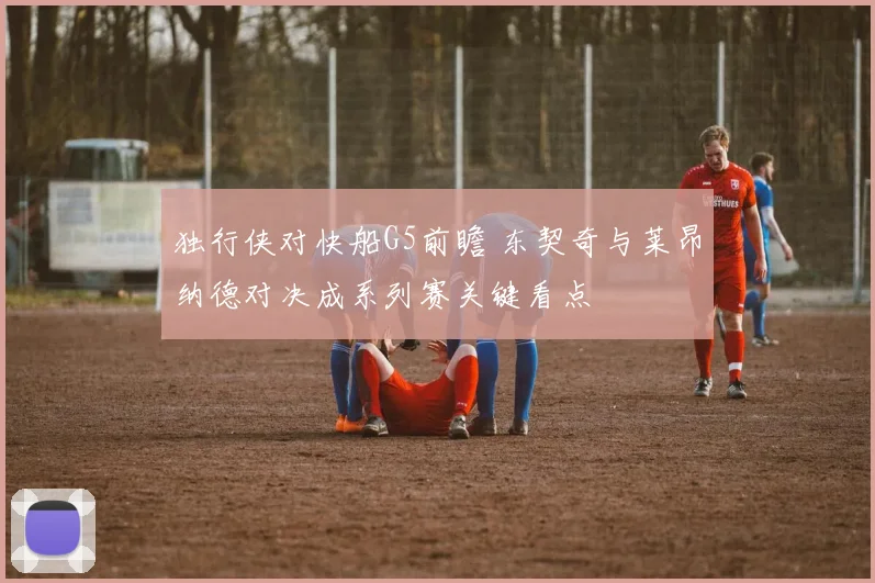 独行侠对快船G5前瞻 东契奇与莱昂纳德对决成系列赛关键看点