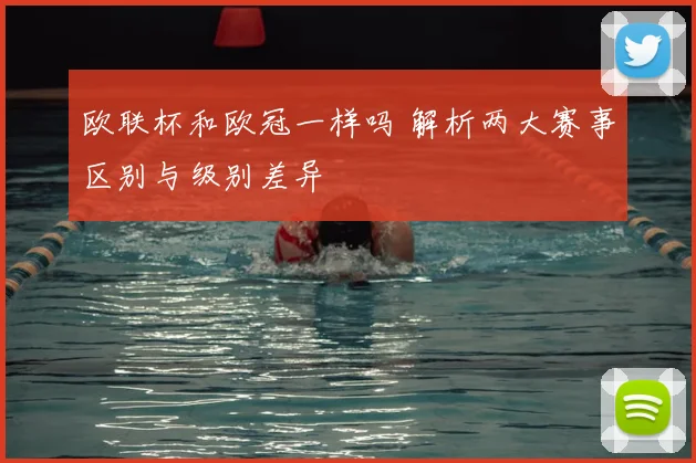 欧联杯和欧冠一样吗 解析两大赛事区别与级别差异