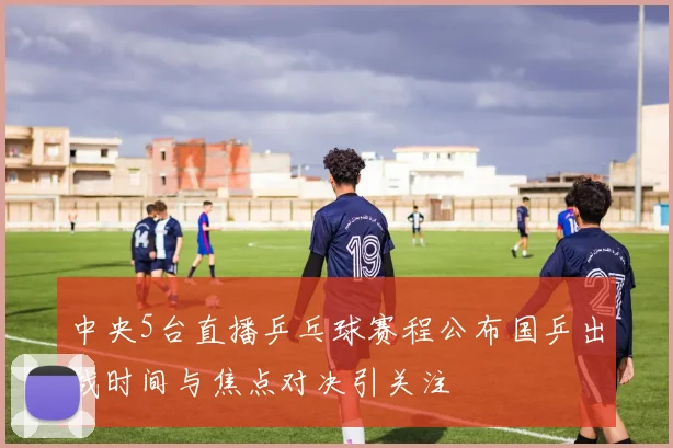 中央5台直播乒乓球赛程公布国乒出战时间与焦点对决引关注
