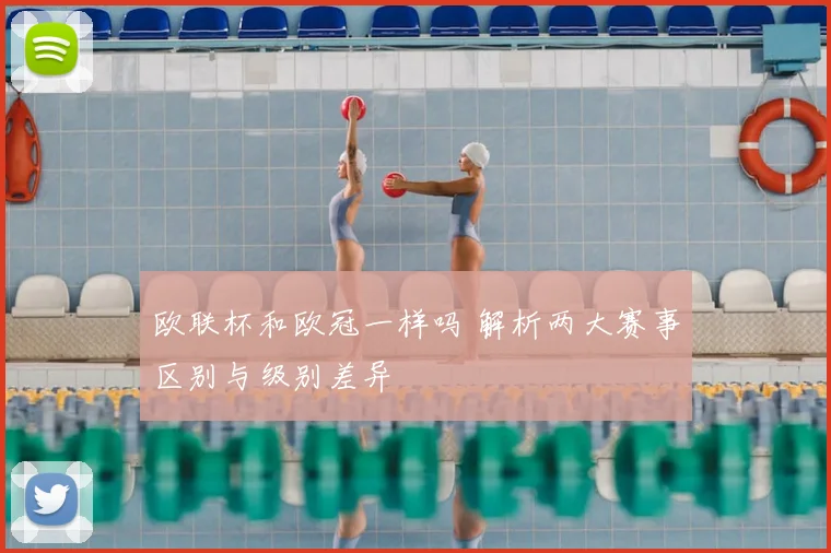 欧联杯和欧冠一样吗 解析两大赛事区别与级别差异