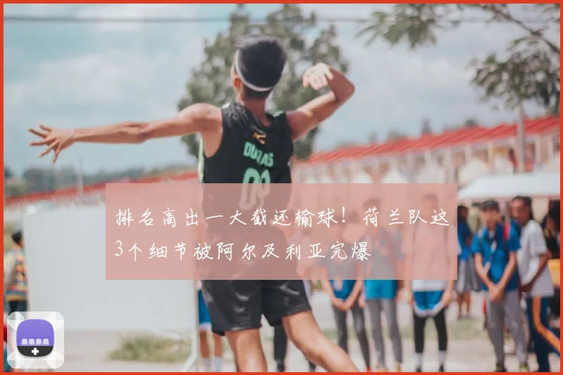 排名高出一大截还输球！荷兰队这3个细节被阿尔及利亚完爆