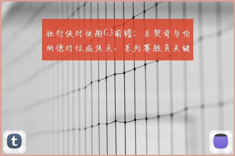 独行侠对快船G3前瞻：东契奇与伦纳德对位成焦点，系列赛胜负关键战