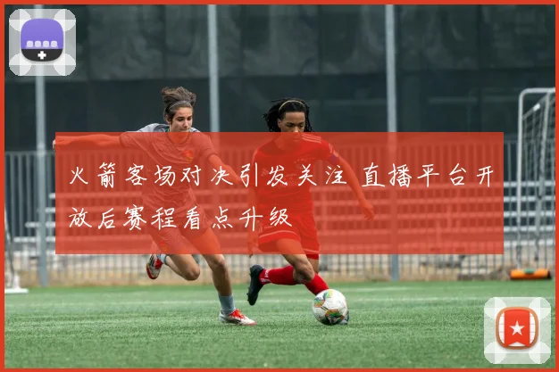 火箭客场对决引发关注 直播平台开放后赛程看点升级