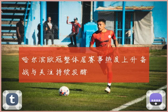 哈尔滨欧冠整体居赛事热度上升 备战与关注持续发酵