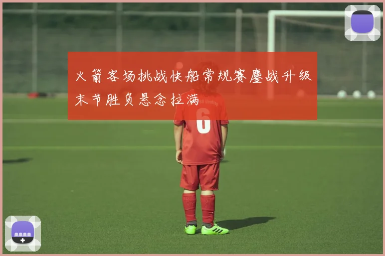 火箭客场挑战快船常规赛鏖战升级末节胜负悬念拉满