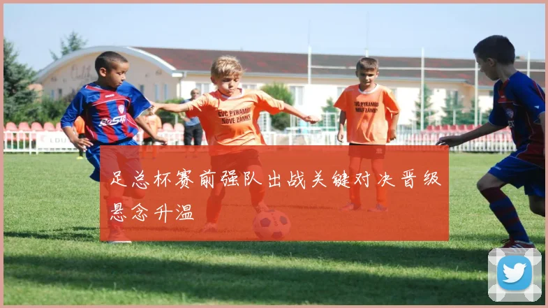 足总杯赛前强队出战关键对决晋级悬念升温