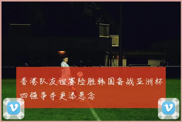 香港队友谊赛险胜韩国备战亚洲杯四强争夺更添悬念
