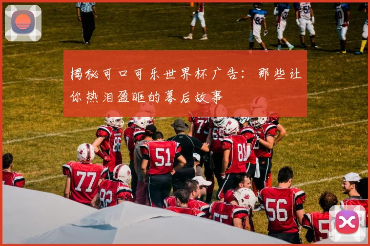 揭秘可口可乐世界杯广告：那些让你热泪盈眶的幕后故事