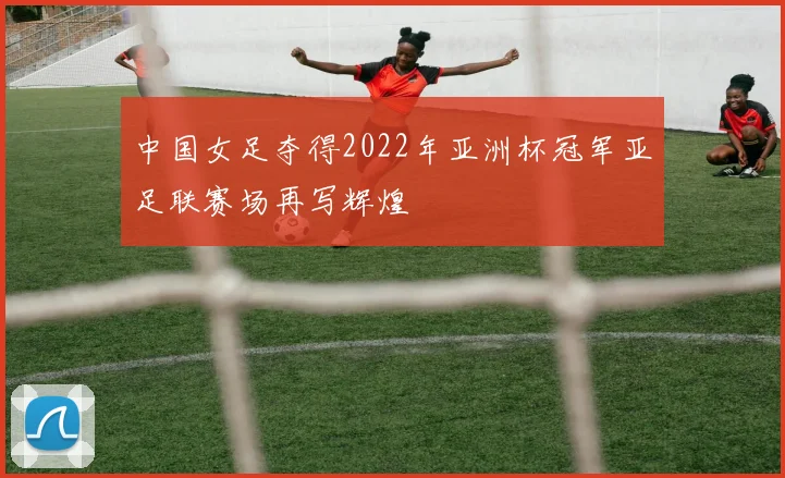 中国女足夺得2022年亚洲杯冠军亚足联赛场再写辉煌