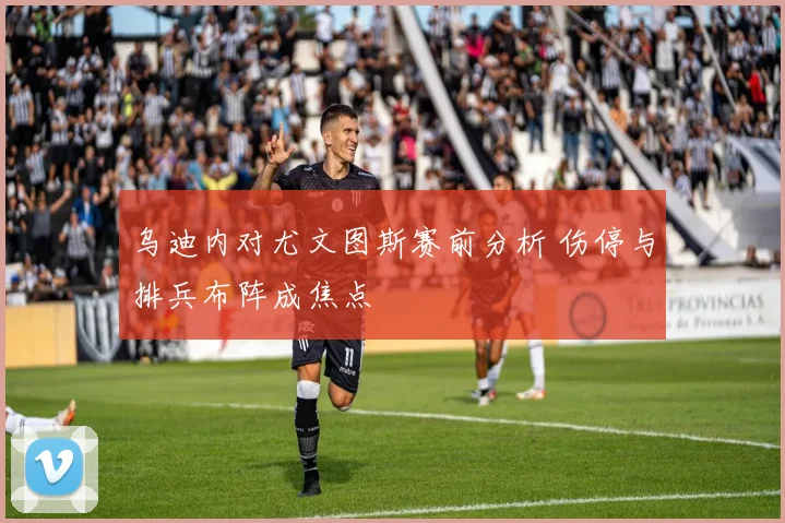 乌迪内对尤文图斯赛前分析 伤停与排兵布阵成焦点