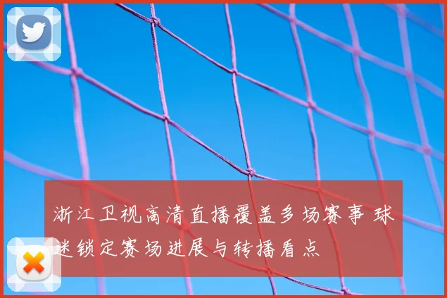 浙江卫视高清直播覆盖多场赛事 球迷锁定赛场进展与转播看点