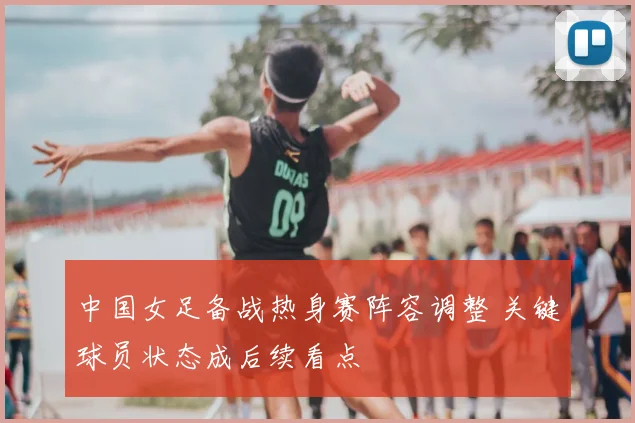 中国女足备战热身赛阵容调整 关键球员状态成后续看点