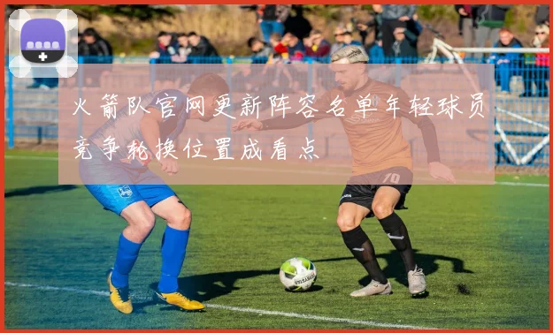 火箭队官网更新阵容名单年轻球员竞争轮换位置成看点