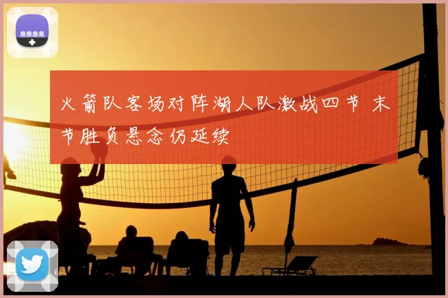 火箭队客场对阵湖人队激战四节 末节胜负悬念仍延续