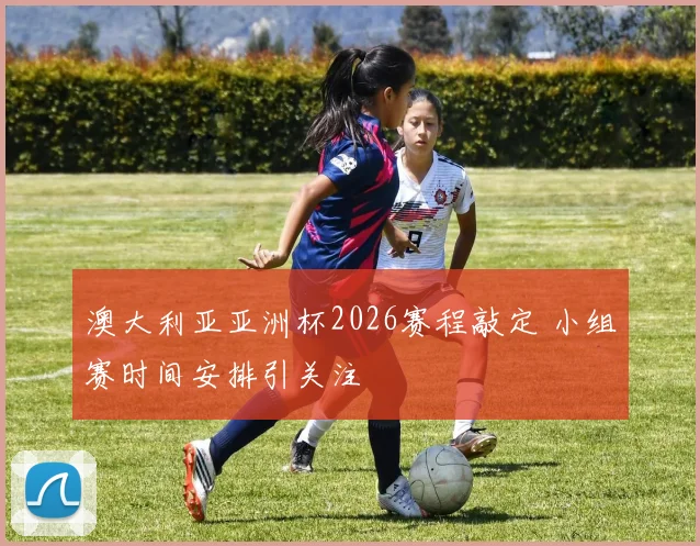 澳大利亚亚洲杯2026赛程敲定 小组赛时间安排引关注