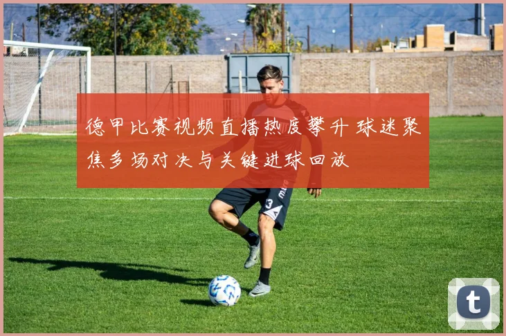 德甲比赛视频直播热度攀升 球迷聚焦多场对决与关键进球回放
