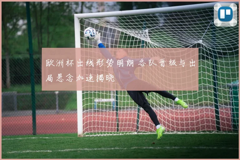 欧洲杯出线形势明朗 各队晋级与出局悬念加速揭晓