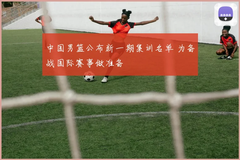中国男篮公布新一期集训名单 为备战国际赛事做准备