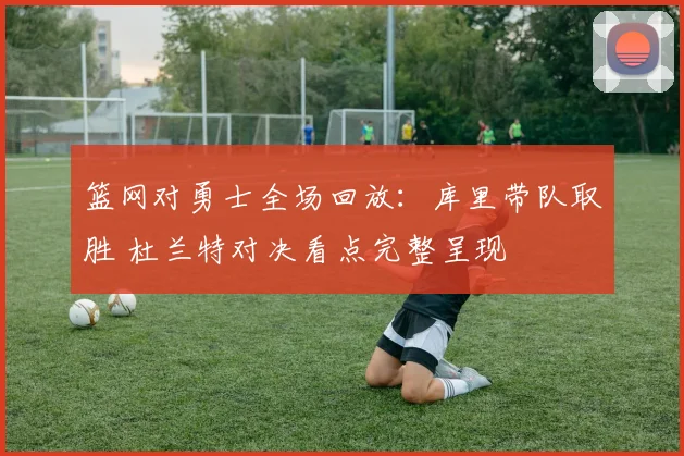 篮网对勇士全场回放：库里带队取胜 杜兰特对决看点完整呈现