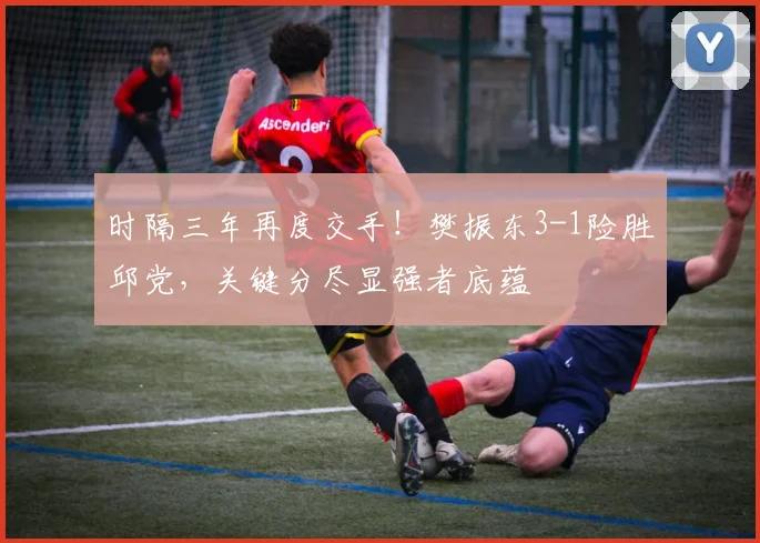 时隔三年再度交手！樊振东3-1险胜邱党，关键分尽显强者底蕴