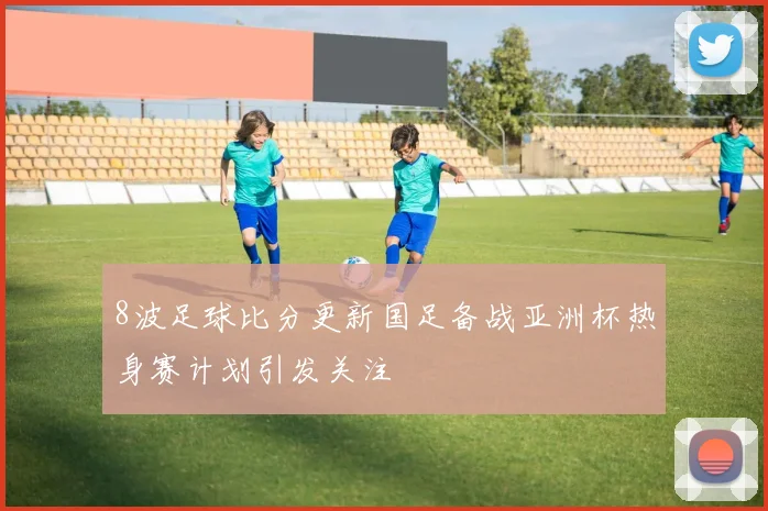8波足球比分更新国足备战亚洲杯热身赛计划引发关注