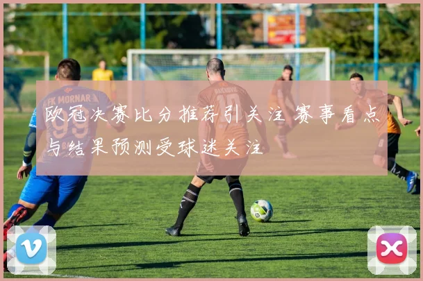 欧冠决赛比分推荐引关注 赛事看点与结果预测受球迷关注