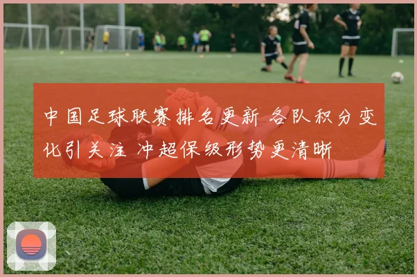 中国足球联赛排名更新 各队积分变化引关注 冲超保级形势更清晰