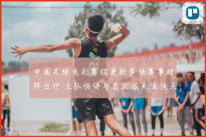 中国足球竞彩赛程更新多场赛事对阵出炉 主队伤停与首发成关注焦点