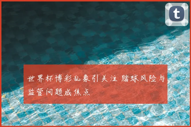 世界杯博彩乱象引关注 赌球风险与监管问题成焦点