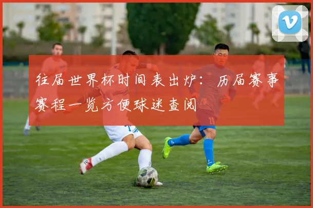 往届世界杯时间表出炉:历届赛事赛程一览方便球迷查阅