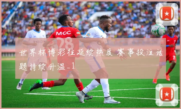 世界杯博彩往延续热度 赛事投注话题持续升温_1